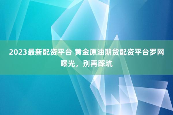 2023最新配资平台 黄金原油期货配资平台罗网曝光，别再踩坑