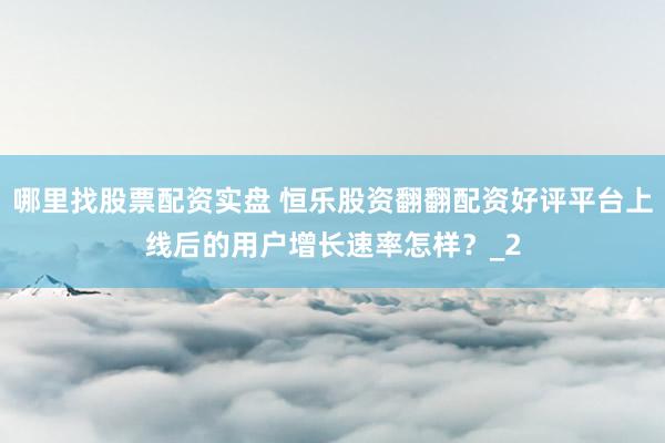哪里找股票配资实盘 恒乐股资翻翻配资好评平台上线后的用户增长速率怎样？_2