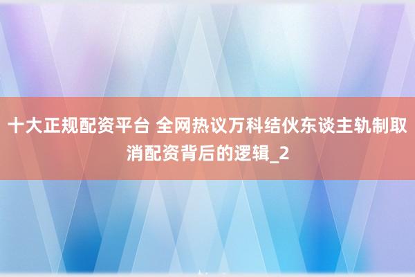 十大正规配资平台 全网热议万科结伙东谈主轨制取消配资背后的逻辑_2