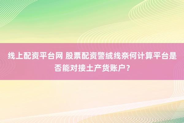 线上配资平台网 股票配资警绒线奈何计算平台是否能对接土产货账户？