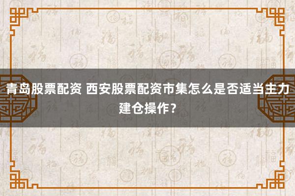 青岛股票配资 西安股票配资市集怎么是否适当主力建仓操作？