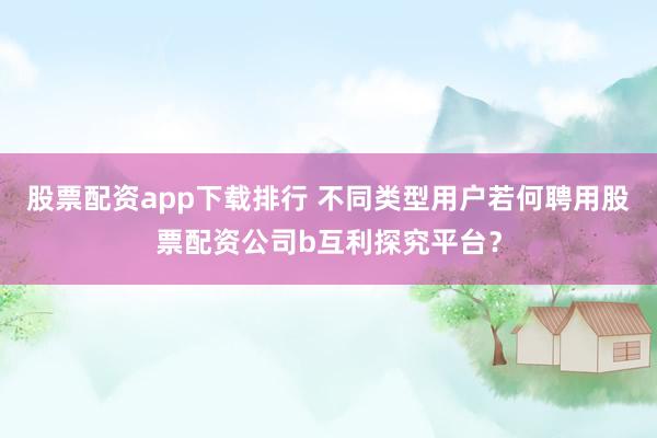 股票配资app下载排行 不同类型用户若何聘用股票配资公司b互利探究平台？