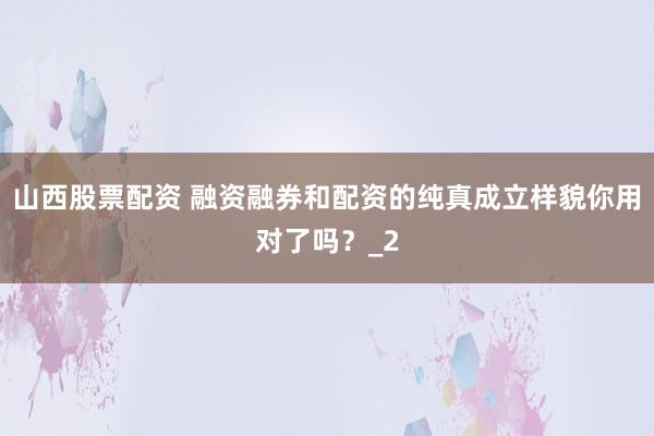 山西股票配资 融资融券和配资的纯真成立样貌你用对了吗？_2