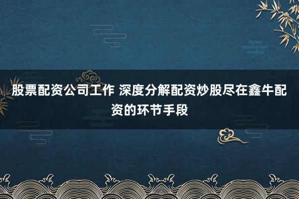 股票配资公司工作 深度分解配资炒股尽在鑫牛配资的环节手段