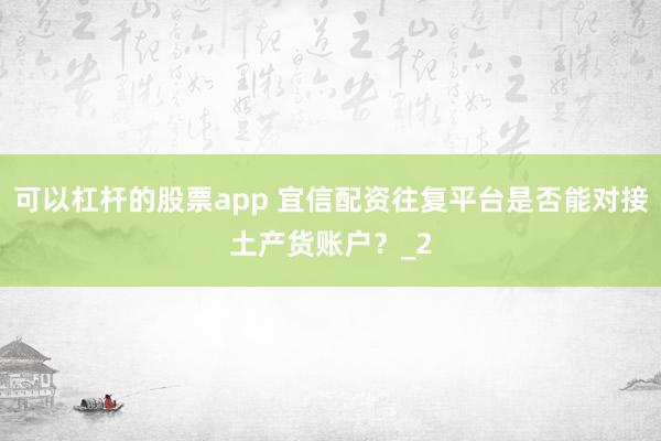 可以杠杆的股票app 宜信配资往复平台是否能对接土产货账户？_2