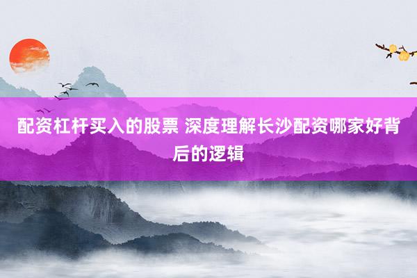 配资杠杆买入的股票 深度理解长沙配资哪家好背后的逻辑