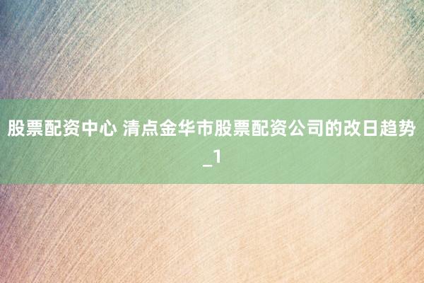 股票配资中心 清点金华市股票配资公司的改日趋势_1