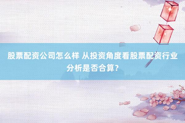股票配资公司怎么样 从投资角度看股票配资行业分析是否合算？