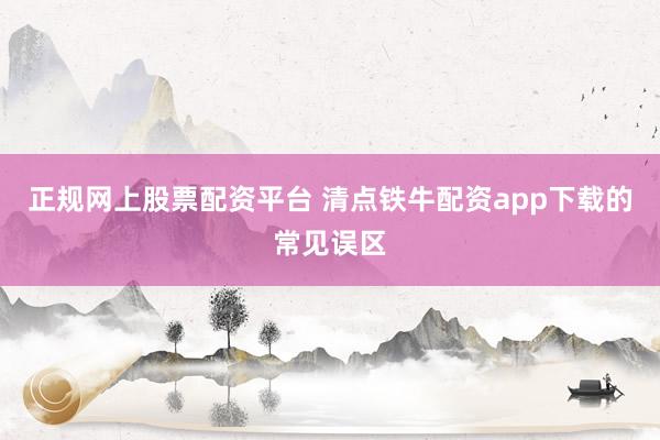 正规网上股票配资平台 清点铁牛配资app下载的常见误区