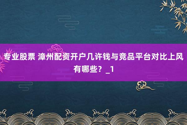 专业股票 漳州配资开户几许钱与竞品平台对比上风有哪些？_1