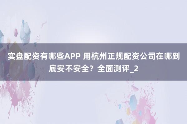 实盘配资有哪些APP 用杭州正规配资公司在哪到底安不安全？全面测评_2