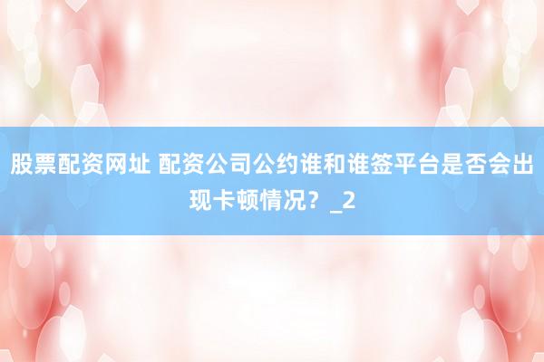 股票配资网址 配资公司公约谁和谁签平台是否会出现卡顿情况？_2