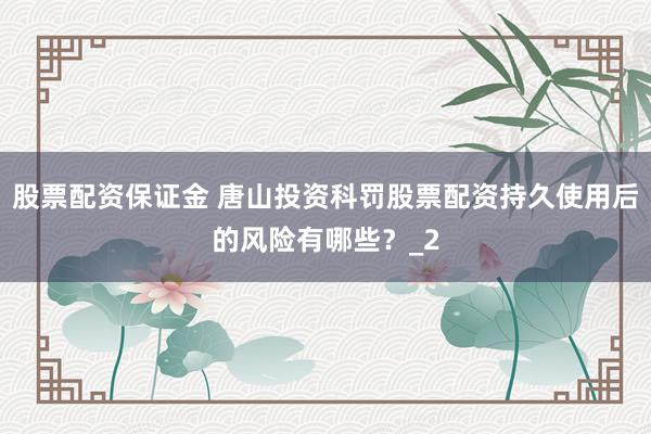 股票配资保证金 唐山投资科罚股票配资持久使用后的风险有哪些？_2