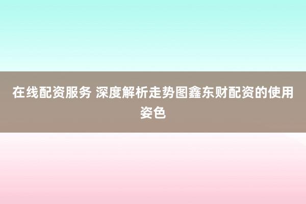 在线配资服务 深度解析走势图鑫东财配资的使用姿色