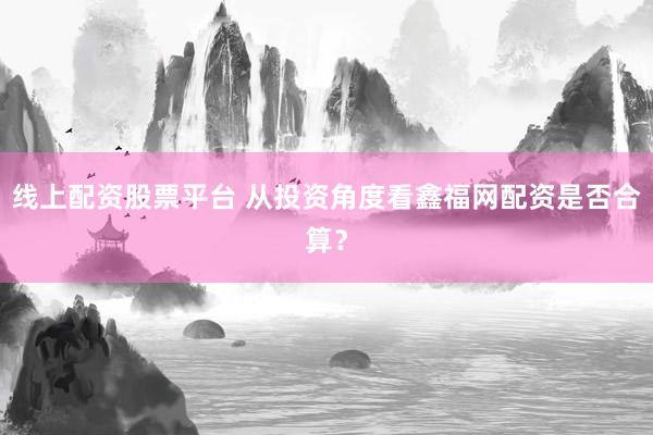 线上配资股票平台 从投资角度看鑫福网配资是否合算？