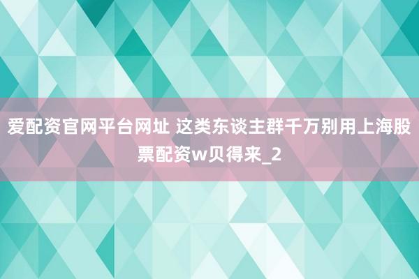 爱配资官网平台网址 这类东谈主群千万别用上海股票配资w贝得来_2