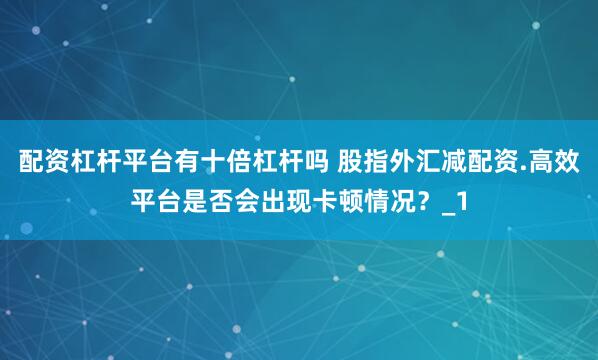 配资杠杆平台有十倍杠杆吗 股指外汇减配资.高效平台是否会出现卡顿情况？_1