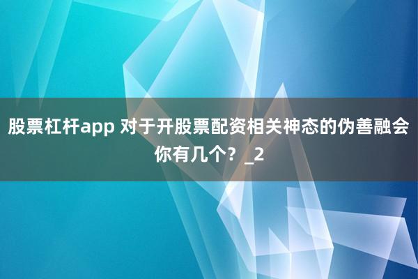 股票杠杆app 对于开股票配资相关神态的伪善融会你有几个？_2