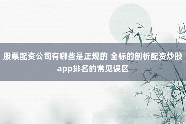 股票配资公司有哪些是正规的 全标的剖析配资炒股app排名的常见误区