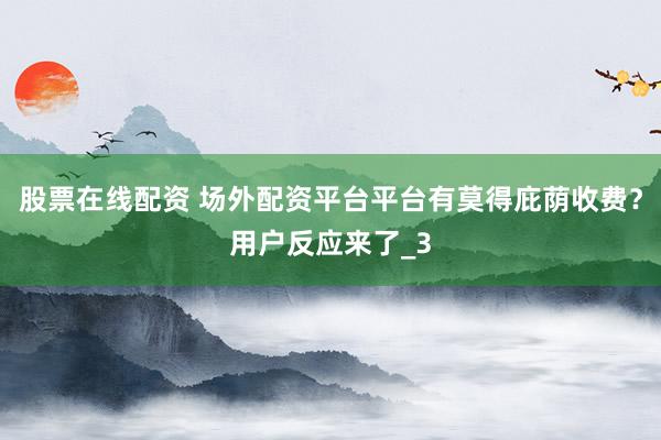 股票在线配资 场外配资平台平台有莫得庇荫收费？用户反应来了_3