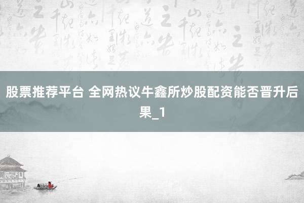 股票推荐平台 全网热议牛鑫所炒股配资能否晋升后果_1