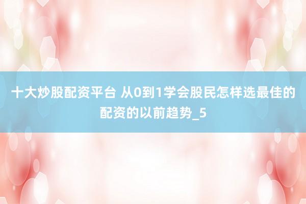 十大炒股配资平台 从0到1学会股民怎样选最佳的配资的以前趋势_5