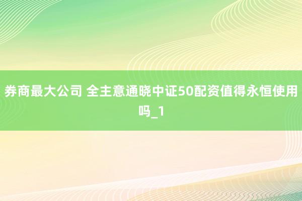 券商最大公司 全主意通晓中证50配资值得永恒使用吗_1