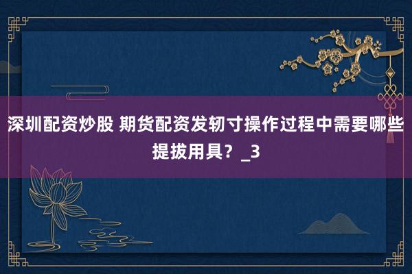 深圳配资炒股 期货配资发轫寸操作过程中需要哪些提拔用具？_3