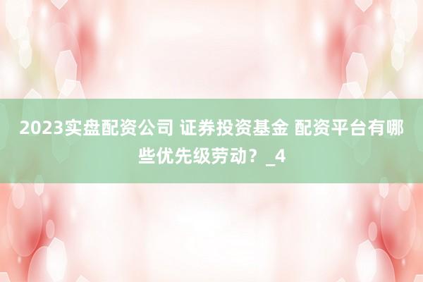2023实盘配资公司 证券投资基金 配资平台有哪些优先级劳动？_4