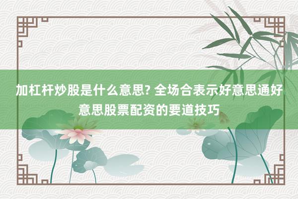 加杠杆炒股是什么意思? 全场合表示好意思通好意思股票配资的要道技巧