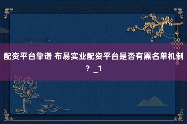 配资平台靠谱 布易实业配资平台是否有黑名单机制？_1
