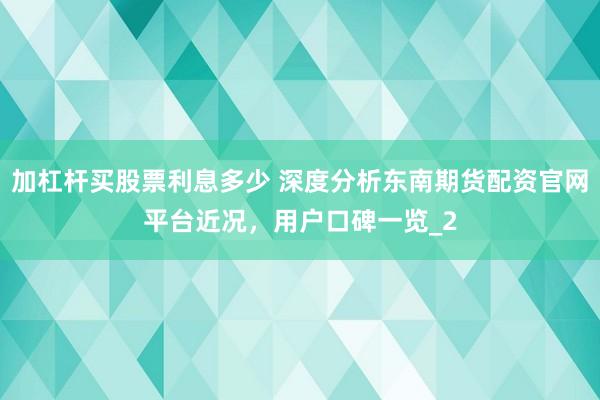 加杠杆买股票利息多少 深度分析东南期货配资官网平台近况，用户口碑一览_2
