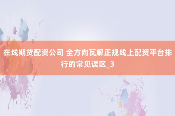 在线期货配资公司 全方向瓦解正规线上配资平台排行的常见误区_3