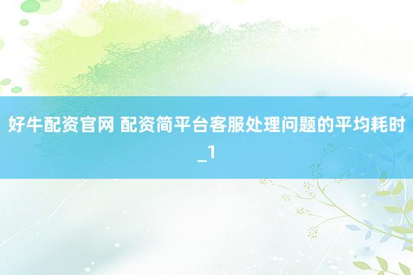好牛配资官网 配资简平台客服处理问题的平均耗时_1