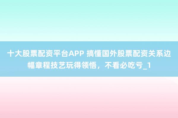 十大股票配资平台APP 搞懂国外股票配资关系边幅章程技艺玩得领悟，不看必吃亏_1