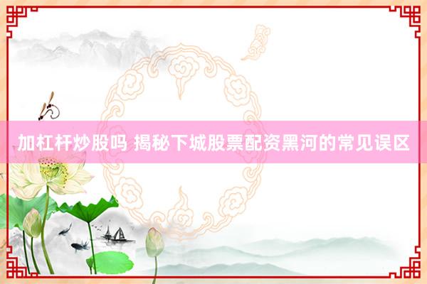 加杠杆炒股吗 揭秘下城股票配资黑河的常见误区