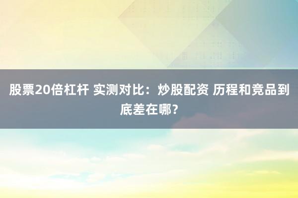 股票20倍杠杆 实测对比：炒股配资 历程和竞品到底差在哪？