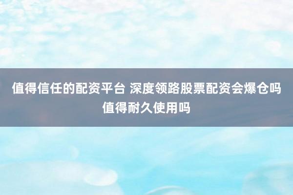 值得信任的配资平台 深度领路股票配资会爆仓吗值得耐久使用吗
