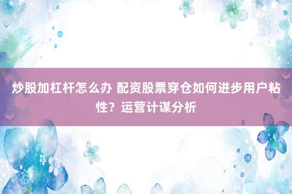 炒股加杠杆怎么办 配资股票穿仓如何进步用户粘性？运营计谋分析