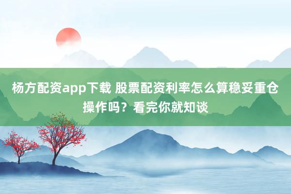 杨方配资app下载 股票配资利率怎么算稳妥重仓操作吗？看完你就知谈