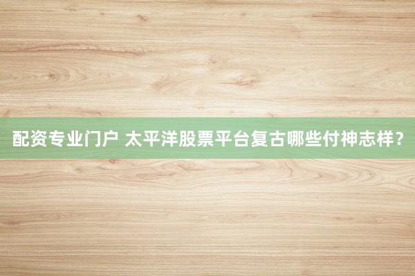 配资专业门户 太平洋股票平台复古哪些付神志样？
