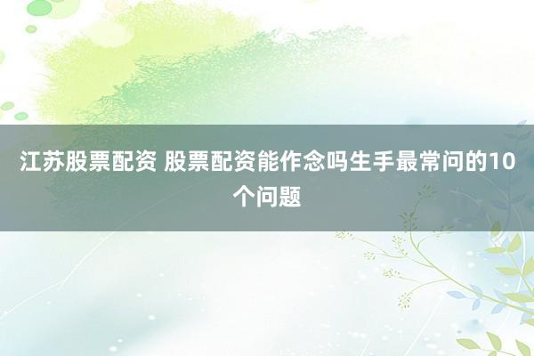 江苏股票配资 股票配资能作念吗生手最常问的10个问题