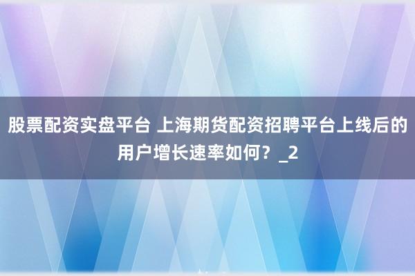 股票配资实盘平台 上海期货配资招聘平台上线后的用户增长速率如何？_2