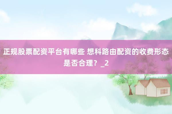 正规股票配资平台有哪些 想科路由配资的收费形态是否合理？_2