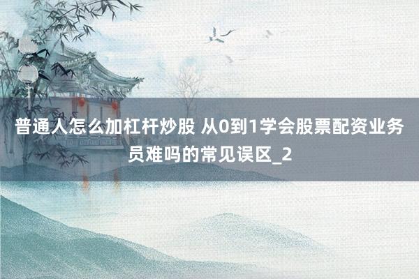 普通人怎么加杠杆炒股 从0到1学会股票配资业务员难吗的常见误区_2