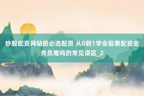 炒股配资网站拾必选配资 从0到1学会股票配资业务员难吗的常见误区_2
