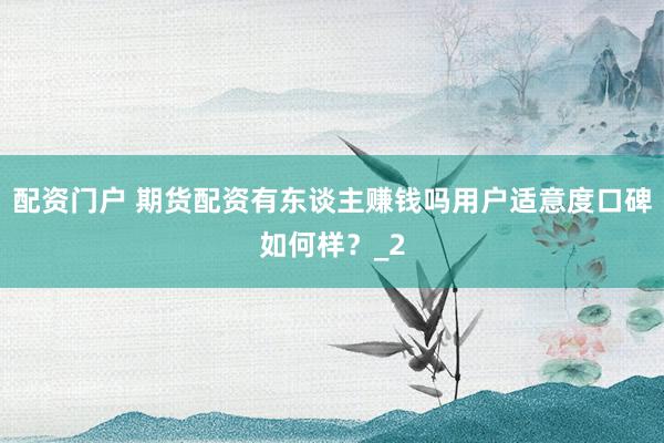配资门户 期货配资有东谈主赚钱吗用户适意度口碑如何样？_2
