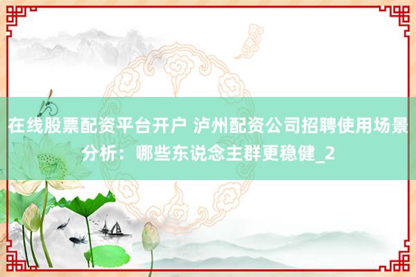在线股票配资平台开户 泸州配资公司招聘使用场景分析：哪些东说念主群更稳健_2