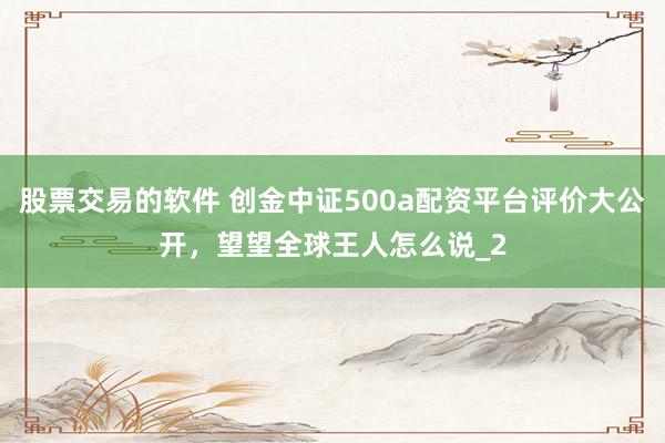 股票交易的软件 创金中证500a配资平台评价大公开，望望全球王人怎么说_2