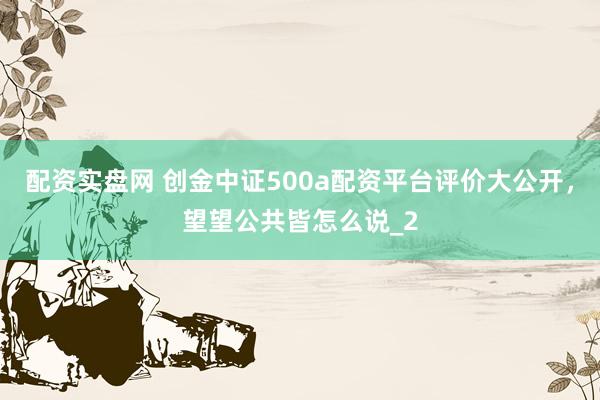 配资实盘网 创金中证500a配资平台评价大公开，望望公共皆怎么说_2